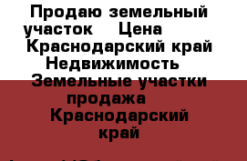 Продаю земельный участок  › Цена ­ 600 - Краснодарский край Недвижимость » Земельные участки продажа   . Краснодарский край